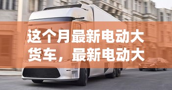 最新電動大貨車購買與使用指南，從入門到精通——本月最新電動大貨車介紹