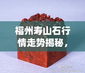 福州壽山石行情走勢(shì)揭秘，今年的市場(chǎng)趨勢(shì)與收藏價(jià)值分析