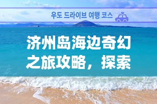 濟州島海邊奇幻之旅攻略，探索海島魅力，盡享浪漫時光！