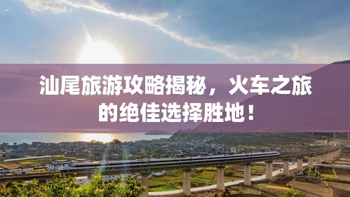 汕尾旅游攻略揭秘，火車之旅的絕佳選擇勝地！